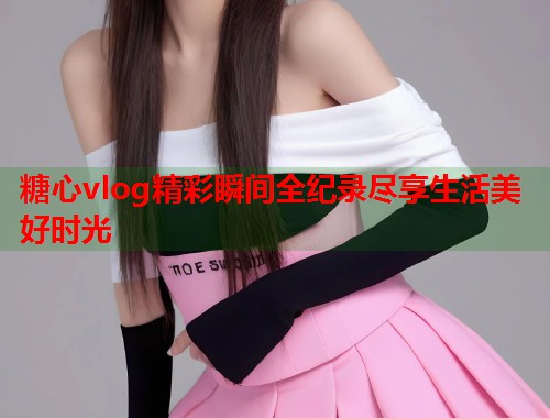 糖心vlog精彩瞬间全纪录尽享生活美好时光