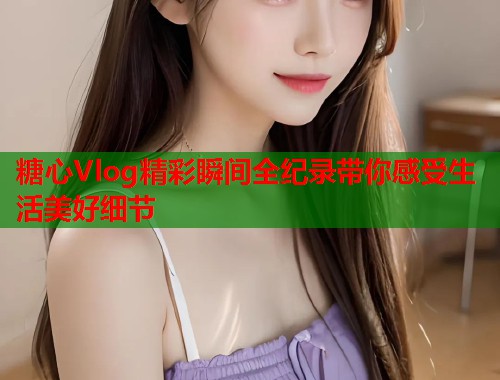 糖心Vlog精彩瞬间全纪录带你感受生活美好细节