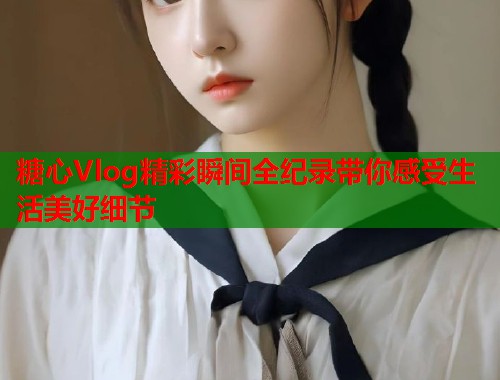 糖心Vlog精彩瞬间全纪录带你感受生活美好细节