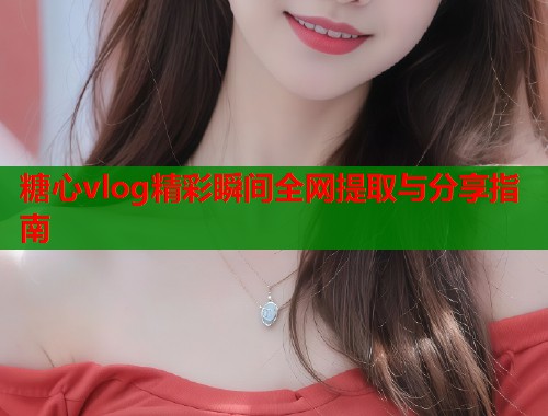 糖心vlog精彩瞬间全网提取与分享指南