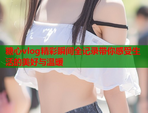 糖心vlog精彩瞬间全记录带你感受生活的美好与温暖