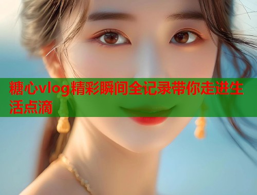 糖心vlog精彩瞬间全记录带你走进生活点滴