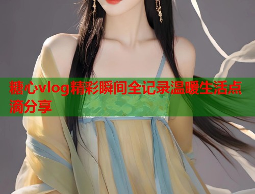 糖心vlog精彩瞬间全记录温暖生活点滴分享