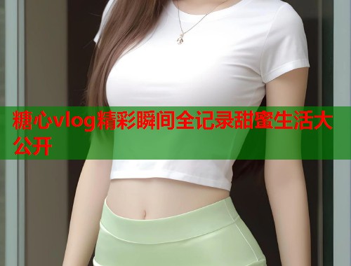糖心vlog精彩瞬间全记录甜蜜生活大公开