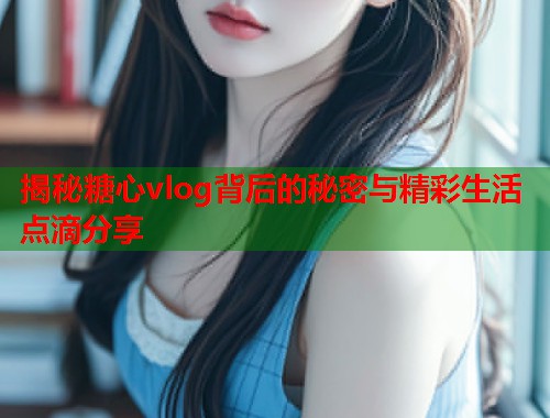 揭秘糖心vlog背后的秘密与精彩生活点滴分享