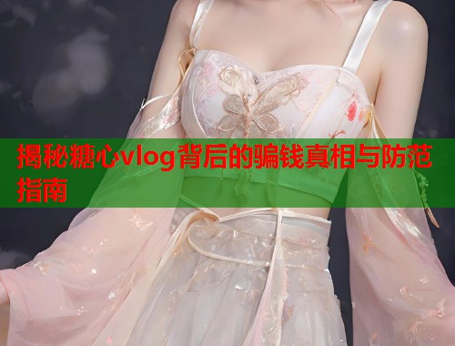 揭秘糖心vlog背后的骗钱真相与防范指南