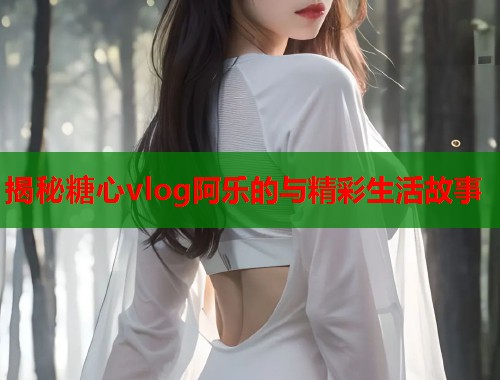 揭秘糖心vlog阿乐的与精彩生活故事