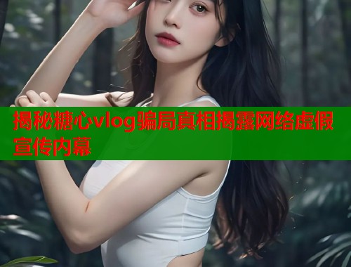 揭秘糖心vlog骗局真相揭露网络虚假宣传内幕