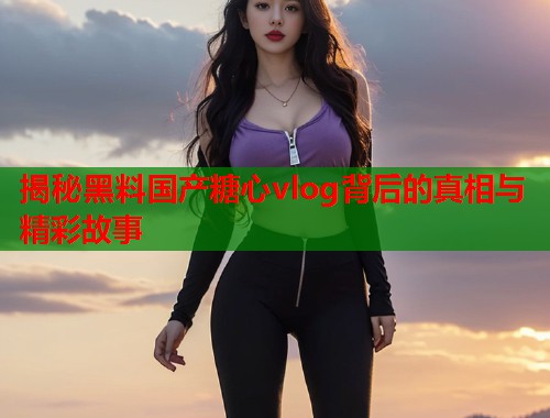 揭秘黑料国产糖心vlog背后的真相与精彩故事