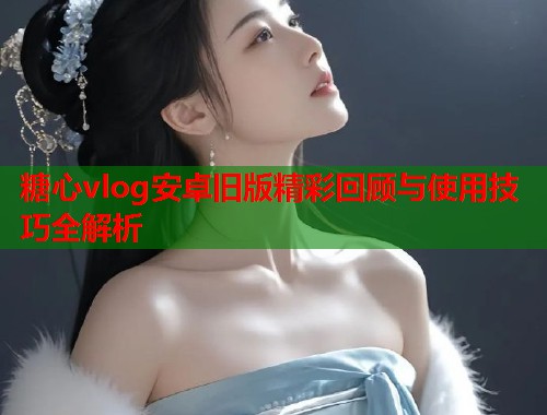 糖心vlog安卓旧版精彩回顾与使用技巧全解析