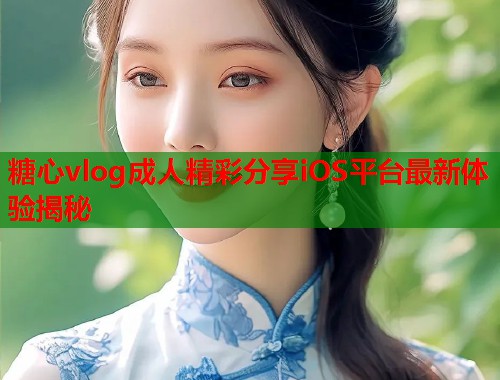 糖心vlog成人精彩分享iOS平台最新体验揭秘