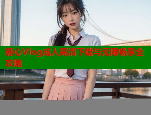 糖心Vlog成人高清下载与无限畅享全攻略