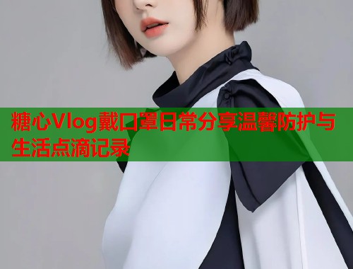 糖心Vlog戴口罩日常分享温馨防护与生活点滴记录