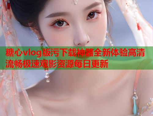 糖心vlog版污下载神器全新体验高清流畅极速观影资源每日更新