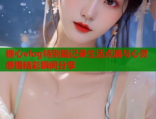 糖心vlog特别篇记录生活点滴与心灵感悟精彩瞬间分享