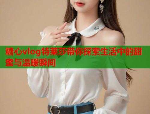 糖心vlog特莱莎带你探索生活中的甜蜜与温暖瞬间