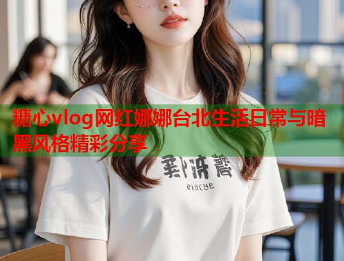 糖心vlog网红娜娜台北生活日常与暗黑风格精彩分享