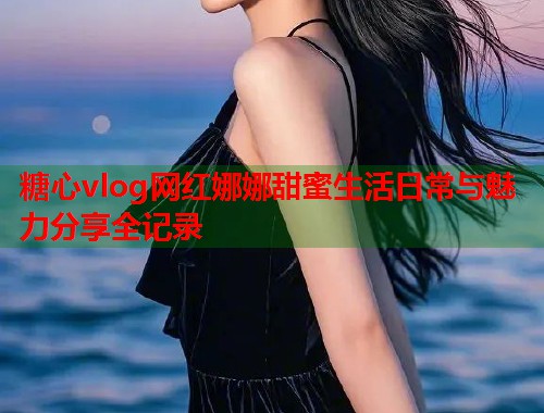糖心vlog网红娜娜甜蜜生活日常与魅力分享全记录