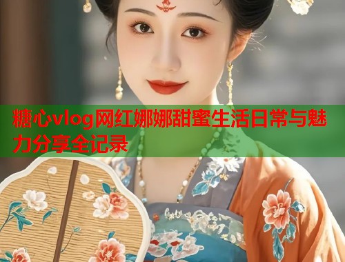糖心vlog网红娜娜甜蜜生活日常与魅力分享全记录