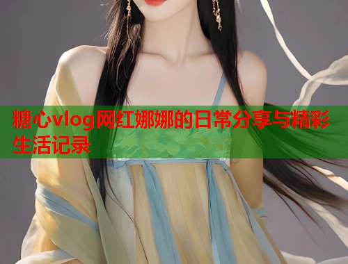 糖心vlog网红娜娜的日常分享与精彩生活记录