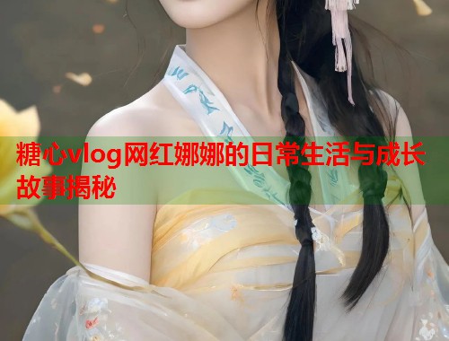 糖心vlog网红娜娜的日常生活与成长故事揭秘