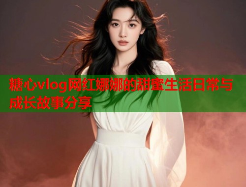 糖心vlog网红娜娜的甜蜜生活日常与成长故事分享