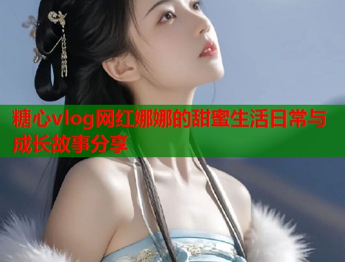 糖心vlog网红娜娜的甜蜜生活日常与成长故事分享