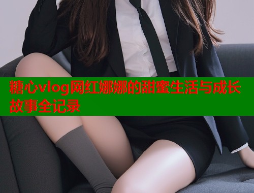 糖心vlog网红娜娜的甜蜜生活与成长故事全记录