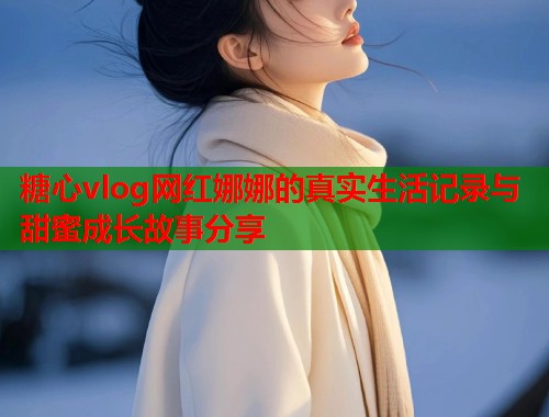 糖心vlog网红娜娜的真实生活记录与甜蜜成长故事分享