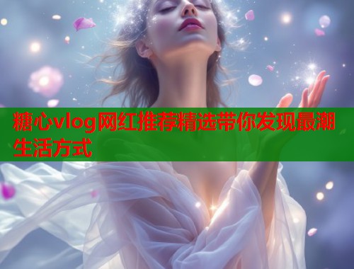 糖心vlog网红推荐精选带你发现最潮生活方式