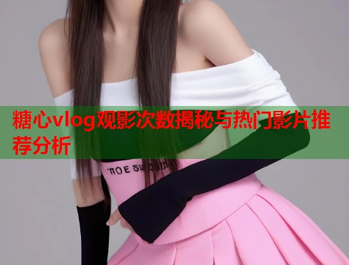 糖心vlog观影次数揭秘与热门影片推荐分析