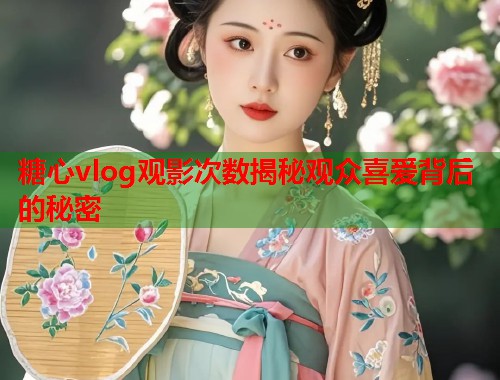 糖心vlog观影次数揭秘观众喜爱背后的秘密