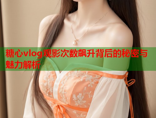 糖心vlog观影次数飙升背后的秘密与魅力解析