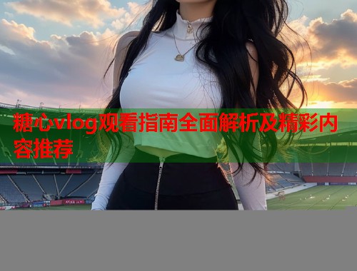 糖心vlog观看指南全面解析及精彩内容推荐