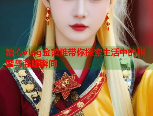 糖心vlog金善雅带你探索生活中的甜蜜与温暖瞬间