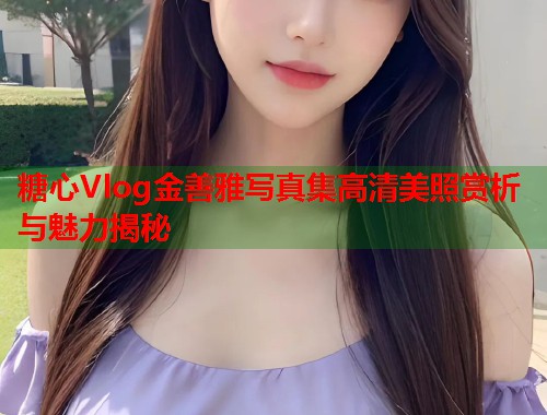 糖心Vlog金善雅写真集高清美照赏析与魅力揭秘