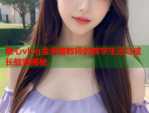 糖心vlog金善雅教师的教学生活与成长故事揭秘