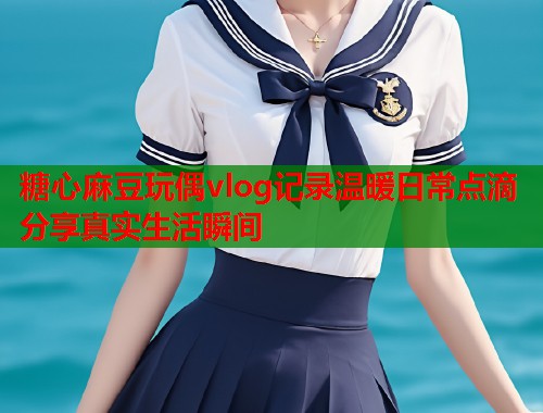糖心麻豆玩偶vlog记录温暖日常点滴分享真实生活瞬间